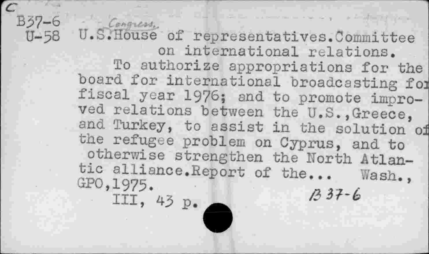 ﻿U-58
U.S.'Hduse of representatives.Committee on international relations.
To authorize appropriations for the board for international broadcasting foa fiscal year 1976» and to promote improved relations between the U.S.,Greece, and Turkey, to assist in the solution ol the refugee problem on Cyprus, and to otherwise strengthen the North Atlantic alliance.Report of the... Wash., QP°.1975.	/
III, 43 p. »	4